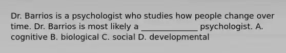 Dr. Barrios is a psychologist who studies how people change over time. Dr. Barrios is most likely a ______________ psychologist. A. cognitive B. biological C. social D. developmental