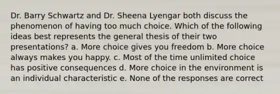 Dr. Barry Schwartz and Dr. Sheena Lyengar both discuss the phenomenon of having too much choice. Which of the following ideas best represents the general thesis of their two presentations? a. More choice gives you freedom b. More choice always makes you happy. c. Most of the time unlimited choice has positive consequences d. More choice in the environment is an individual characteristic e. None of the responses are correct