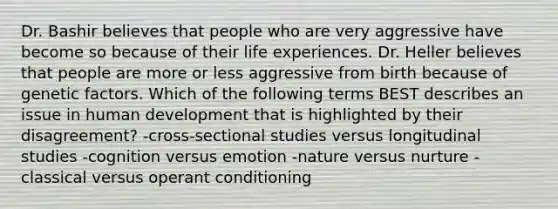 Dr. Bashir believes that people who are very aggressive have become so because of their life experiences. Dr. Heller believes that people are more or less aggressive from birth because of genetic factors. Which of the following terms BEST describes an issue in human development that is highlighted by their disagreement? -cross-sectional studies versus longitudinal studies -cognition versus emotion -nature versus nurture -classical versus operant conditioning