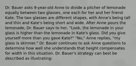 Dr. Bauer asks 9-year-old Anne to divide a pitcher of lemonade equally between two glasses, one each for her and her friend Kate. The two glasses are different shapes, with Anne's being tall and thin and Kate's being short and wide. After Anne pours the lemonade, Dr. Bauer says to her, "Look, the lemonade in your glass is higher than the lemonade in Kate's glass. Did you give yourself more than you gave Kate?" "No," Anne replies, "my glass is skinnier." Dr. Bauer continues to ask Anne questions to determine how well she understands that height compensates for width in this situation. Dr. Bauer's strategy can best be described as illustrating: