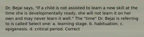 Dr. Bejai says, "If a child is not assisted to learn a new skill at the time she is developmentally ready, she will not learn it on her own and may never learn it well." The "time" Dr. Bejai is referring to is called Select one: a. learning stage. b. habituation. c. epigenesis. d. critical period. Correct