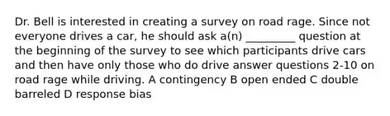 Dr. Bell is interested in creating a survey on road rage. Since not everyone drives a car, he should ask a(n) _________ question at the beginning of the survey to see which participants drive cars and then have only those who do drive answer questions 2-10 on road rage while driving. A contingency B open ended C double barreled D response bias