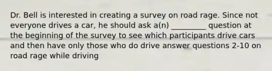 Dr. Bell is interested in creating a survey on road rage. Since not everyone drives a car, he should ask a(n) _________ question at the beginning of the survey to see which participants drive cars and then have only those who do drive answer questions 2-10 on road rage while driving