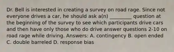 Dr. Bell is interested in creating a survey on road rage. Since not everyone drives a car, he should ask a(n) _________ question at the beginning of the survey to see which participants drive cars and then have only those who do drive answer questions 2-10 on road rage while driving. Answers: A. contingency B. open ended C. double barreled D. response bias