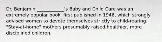 Dr. Benjamin ____________'s Baby and Child Care was an extremely popular book, first published in 1946, which strongly advised women to devote themselves strictly to child-rearing. "Stay-at-home" mothers presumably raised healthier, more disciplined children.