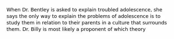 When Dr. Bentley is asked to explain troubled adolescence, she says the only way to explain the problems of adolescence is to study them in relation to their parents in a culture that surrounds them. Dr. Billy is most likely a proponent of which theory