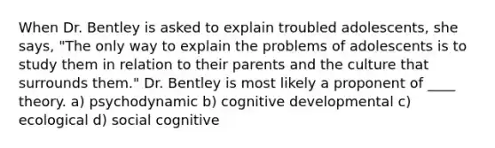 When Dr. Bentley is asked to explain troubled adolescents, she says, "The only way to explain the problems of adolescents is to study them in relation to their parents and the culture that surrounds them." Dr. Bentley is most likely a proponent of ____ theory. ​a) psychodynamic ​b) cognitive developmental c) ecological ​d) social cognitive