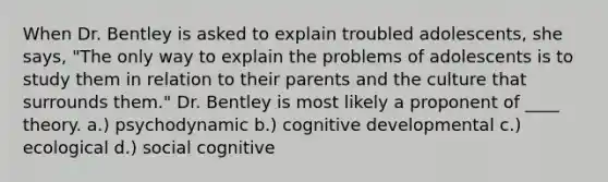 When Dr. Bentley is asked to explain troubled adolescents, she says, "The only way to explain the problems of adolescents is to study them in relation to their parents and the culture that surrounds them." Dr. Bentley is most likely a proponent of ____ theory. ​a.) psychodynamic ​b.) cognitive developmental c.) ecological ​d.) social cognitive