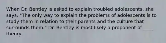 ​When Dr. Bentley is asked to explain troubled adolescents, she says, "The only way to explain the problems of adolescents is to study them in relation to their parents and the culture that surrounds them." Dr. Bentley is most likely a proponent of ____ theory.