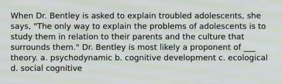 When Dr. Bentley is asked to explain troubled adolescents, she says, "The only way to explain the problems of adolescents is to study them in relation to their parents and the culture that surrounds them." Dr. Bentley is most likely a proponent of ___ theory. a. psychodynamic b. cognitive development c. ecological d. social cognitive