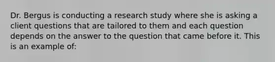 Dr. Bergus is conducting a research study where she is asking a client questions that are tailored to them and each question depends on the answer to the question that came before it. This is an example of: