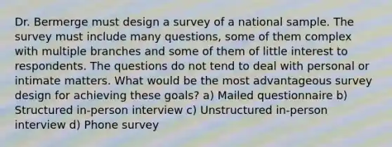 Dr. Bermerge must design a survey of a national sample. The survey must include many questions, some of them complex with multiple branches and some of them of little interest to respondents. The questions do not tend to deal with personal or intimate matters. What would be the most advantageous survey design for achieving these goals? a) Mailed questionnaire b) Structured in-person interview c) Unstructured in-person interview d) Phone survey