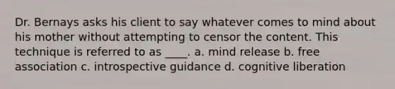 Dr. Bernays asks his client to say whatever comes to mind about his mother without attempting to censor the content. This technique is referred to as ____. a. mind release b. free association c. introspective guidance d. cognitive liberation