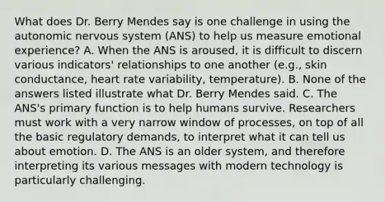 What does Dr. Berry Mendes say is one challenge in using the autonomic nervous system (ANS) to help us measure emotional experience? A. When the ANS is aroused, it is difficult to discern various indicators' relationships to one another (e.g., skin conductance, heart rate variability, temperature). B. None of the answers listed illustrate what Dr. Berry Mendes said. C. The ANS's primary function is to help humans survive. Researchers must work with a very narrow window of processes, on top of all the basic regulatory demands, to interpret what it can tell us about emotion. D. The ANS is an older system, and therefore interpreting its various messages with modern technology is particularly challenging.