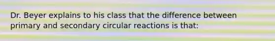 Dr. Beyer explains to his class that the difference between primary and secondary circular reactions is that: