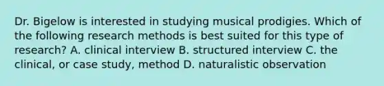 Dr. Bigelow is interested in studying musical prodigies. Which of the following research methods is best suited for this type of research? A. clinical interview B. structured interview C. the clinical, or case study, method D. naturalistic observation