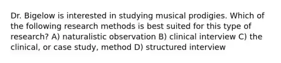 Dr. Bigelow is interested in studying musical prodigies. Which of the following research methods is best suited for this type of research? A) naturalistic observation B) clinical interview C) the clinical, or case study, method D) structured interview