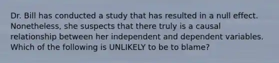 Dr. Bill has conducted a study that has resulted in a null effect. Nonetheless, she suspects that there truly is a causal relationship between her independent and dependent variables. Which of the following is UNLIKELY to be to blame?