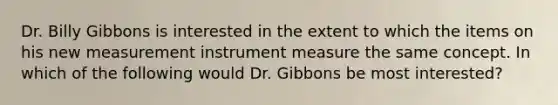 Dr. Billy Gibbons is interested in the extent to which the items on his new measurement instrument measure the same concept. In which of the following would Dr. Gibbons be most interested?