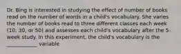 Dr. Bing is interested in studying the effect of number of books read on the number of words in a child's vocabulary. She varies the number of books read to three different classes each week (10, 30, or 50) and assesses each child's vocabulary after the 5-week study. In this experiment, the child's vocabulary is the ____________ variable