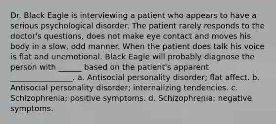 Dr. Black Eagle is interviewing a patient who appears to have a serious psychological disorder. The patient rarely responds to the doctor's questions, does not make eye contact and moves his body in a slow, odd manner. When the patient does talk his voice is flat and unemotional. Black Eagle will probably diagnose the person with ______ based on the patient's apparent ________________. a. Antisocial personality disorder; flat affect. b. Antisocial personality disorder; internalizing tendencies. c. Schizophrenia; positive symptoms. d. Schizophrenia; negative symptoms.