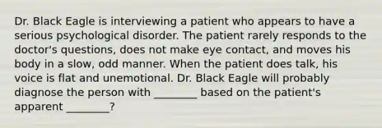 Dr. Black Eagle is interviewing a patient who appears to have a serious psychological disorder. The patient rarely responds to the doctor's questions, does not make eye contact, and moves his body in a slow, odd manner. When the patient does talk, his voice is flat and unemotional. Dr. Black Eagle will probably diagnose the person with ________ based on the patient's apparent ________?