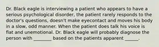 Dr. Black eagle is interviewing a patient who appears to have a serious psychological disorder, the patient rarely responds to the doctor's questions, doesn't make eyecontact and moves his body in a slow, odd manner. When the patient does talk his voice is flat and unemotional. Dr. Black eagle will probably diagnose the person with ________ based on the patients apparent ______.