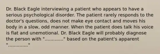 Dr. Black Eagle interviewing a patient who appears to have a serious psychological disorder. The patient rarely responds to the doctor's questions, does not make eye contact and moves his body in a slow, odd manner. When the patient does talk his voice is flat and unemotional. Dr. Black Eagle will probably diagnose the person with "............." based on the patient's apparent ".............."