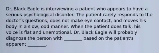 Dr. Black Eagle is interviewing a patient who appears to have a serious psychological disorder. The patient rarely responds to the doctor's questions, does not make eye contact, and moves his body in a slow, odd manner. When the patient does talk, his voice is flat and unemotional. Dr. Black Eagle will probably diagnose the person with ________ based on the patient's apparent ________.