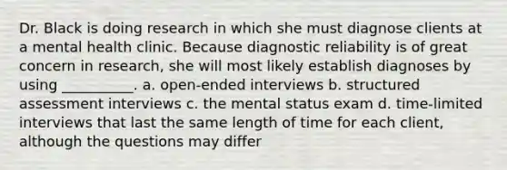 Dr. Black is doing research in which she must diagnose clients at a mental health clinic. Because diagnostic reliability is of great concern in research, she will most likely establish diagnoses by using __________. a. open-ended interviews b. structured assessment interviews c. the mental status exam d. time-limited interviews that last the same length of time for each client, although the questions may differ