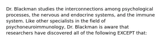 Dr. Blackman studies the interconnections among psychological processes, the nervous and endocrine systems, and the immune system. Like other specialists in the field of psychoneuroimmunology, Dr. Blackman is aware that researchers have discovered all of the following EXCEPT that: