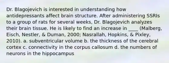 Dr. Blagojevich is interested in understanding how antidepressants affect brain structure. After administering SSRIs to a group of rats for several weeks, Dr. Blagojevich analyzes their brain tissue. He is likely to find an increase in ____ (Malberg, Eisch, Nestler, & Duman, 2000; Nasrallah, Hopkins, & Pixley, 2010). a. subventricular volume b. the thickness of the cerebral cortex c. connectivity in the corpus callosum d. the numbers of neurons in the hippocampus