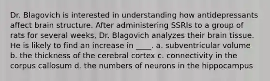 Dr. Blagovich is interested in understanding how antidepressants affect brain structure. After administering SSRIs to a group of rats for several weeks, Dr. Blagovich analyzes their brain tissue. He is likely to find an increase in ____. a. subventricular volume b. the thickness of the cerebral cortex c. connectivity in the corpus callosum d. the numbers of neurons in the hippocampus