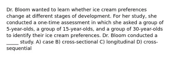 Dr. Bloom wanted to learn whether ice cream preferences change at different stages of development. For her study, she conducted a one-time assessment in which she asked a group of 5-year-olds, a group of 15-year-olds, and a group of 30-year-olds to identify their ice cream preferences. Dr. Bloom conducted a _____ study. A) case B) cross-sectional C) longitudinal D) cross-sequential