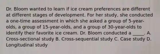 Dr. Bloom wanted to learn if ice cream preferences are different at different stages of development. For her study, she conducted a one-time assessment in which she asked a group of 5-year-olds, a group of 15-year-olds, and a group of 30-year-olds to identify their favorite ice cream. Dr. Bloom conducted a _____. A. Cross-sectional study B. Cross-sequential study C. Case study D. Longitudinal study