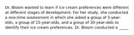 Dr. Bloom wanted to learn if ice cream preferences were different at different stages of development. For her study, she conducted a one-time assessment in which she asked a group of 5-year-olds, a group of 15-year-olds, and a group of 30-year-olds to identify their ice cream preferences. Dr. Bloom conducted a _____