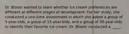 Dr. Bloom wanted to learn whether ice cream preferences are different at different stages of development. For her study, she conducted a one-time assessment in which she asked a group of 5-year-olds, a group of 15-year-olds, and a group of 30-year-olds to identify their favorite ice cream. Dr. Bloom conducted a _____.