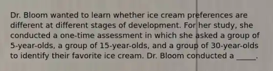 Dr. Bloom wanted to learn whether ice cream preferences are different at different stages of development. For her study, she conducted a one-time assessment in which she asked a group of 5-year-olds, a group of 15-year-olds, and a group of 30-year-olds to identify their favorite ice cream. Dr. Bloom conducted a _____.