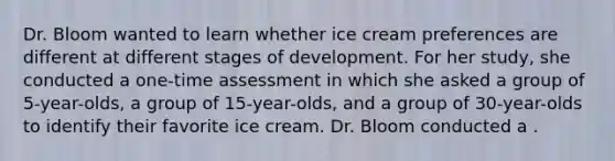 Dr. Bloom wanted to learn whether ice cream preferences are different at different stages of development. For her study, she conducted a one-time assessment in which she asked a group of 5-year-olds, a group of 15-year-olds, and a group of 30-year-olds to identify their favorite ice cream. Dr. Bloom conducted a .