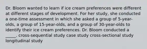 Dr. Bloom wanted to learn if ice cream preferences were different at different stages of development. For her study, she conducted a one-time assessment in which she asked a group of 5-year-olds, a group of 15-year-olds, and a group of 30-year-olds to identify their ice cream preferences. Dr. Bloom conducted a _____. cross-sequential study case study cross-sectional study longitudinal study