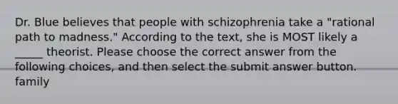 Dr. Blue believes that people with schizophrenia take a "rational path to madness." According to the text, she is MOST likely a _____ theorist. Please choose the correct answer from the following choices, and then select the submit answer button. family