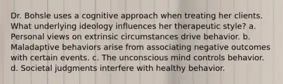 Dr. Bohsle uses a cognitive approach when treating her clients. What underlying ideology influences her therapeutic style? a. Personal views on extrinsic circumstances drive behavior. b. Maladaptive behaviors arise from associating negative outcomes with certain events. c. The unconscious mind controls behavior. d. Societal judgments interfere with healthy behavior.