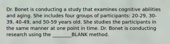 Dr. Bonet is conducting a study that examines cognitive abilities and aging. She includes four groups of participants: 20-29, 30-39, 40-49, and 50-59 years old. She studies the participants in the same manner at one point in time. Dr. Bonet is conducting research using the ________BLANK method.