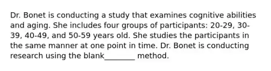 Dr. Bonet is conducting a study that examines cognitive abilities and aging. She includes four groups of participants: 20-29, 30-39, 40-49, and 50-59 years old. She studies the participants in the same manner at one point in time. Dr. Bonet is conducting research using the blank________ method.