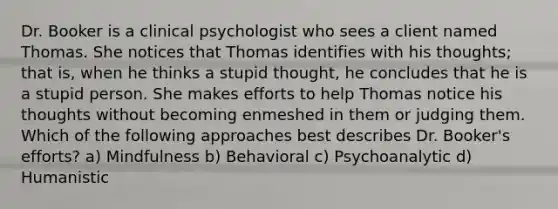 Dr. Booker is a clinical psychologist who sees a client named Thomas. She notices that Thomas identifies with his thoughts; that is, when he thinks a stupid thought, he concludes that he is a stupid person. She makes efforts to help Thomas notice his thoughts without becoming enmeshed in them or judging them. Which of the following approaches best describes Dr. Booker's efforts? a) Mindfulness b) Behavioral c) Psychoanalytic d) Humanistic