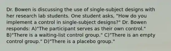 Dr. Bowen is discussing the use of single-subject designs with her research lab students. One student asks, "How do you implement a control in single-subject designs?" Dr. Bowen responds: A)"The participant serves as their own control." B)"There is a waiting-list control group." C)"There is an empty control group." D)"There is a placebo group."