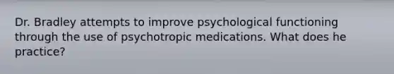 Dr. Bradley attempts to improve psychological functioning through the use of psychotropic medications. What does he practice?