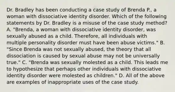 Dr. Bradley has been conducting a case study of Brenda P., a woman with dissociative identity disorder. Which of the following statements by Dr. Bradley is a misuse of the case study method? A. "Brenda, a woman with dissociative identity disorder, was sexually abused as a child. Therefore, all individuals with multiple personality disorder must have been abuse victims." B. "Since Brenda was not sexually abused, the theory that all dissociation is caused by sexual abuse may not be universally true." C. "Brenda was sexually molested as a child. This leads me to hypothesize that perhaps other individuals with dissociative identity disorder were molested as children." D. All of the above are examples of inappropriate uses of the case study.