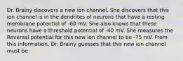 Dr. Brainy discovers a new ion channel. She discovers that this ion channel is in the dendrites of neurons that have a resting membrane potential of -60 mV. She also knows that these neurons have a threshold potential of -40 mV. She measures the Reversal potential for this new ion channel to be -75 mV. From this information, Dr. Brainy guesses that this new ion channel must be