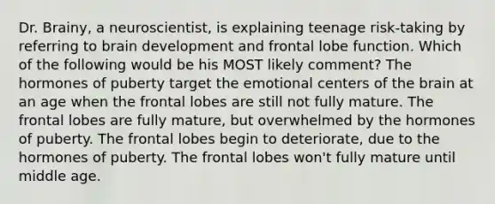 Dr. Brainy, a neuroscientist, is explaining teenage risk-taking by referring to brain development and frontal lobe function. Which of the following would be his MOST likely comment? The hormones of puberty target the emotional centers of the brain at an age when the frontal lobes are still not fully mature. The frontal lobes are fully mature, but overwhelmed by the hormones of puberty. The frontal lobes begin to deteriorate, due to the hormones of puberty. The frontal lobes won't fully mature until middle age.